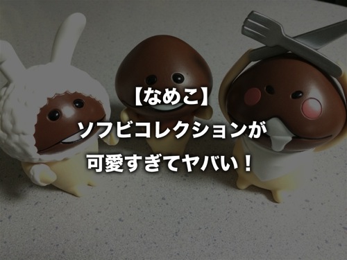 【なめこ】ソフビコレクションが可愛すぎてヤバい！